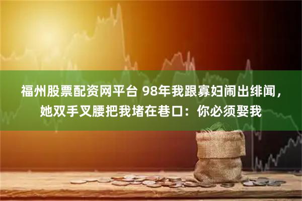 福州股票配资网平台 98年我跟寡妇闹出绯闻，她双手叉腰把我堵在巷口：你必须娶我
