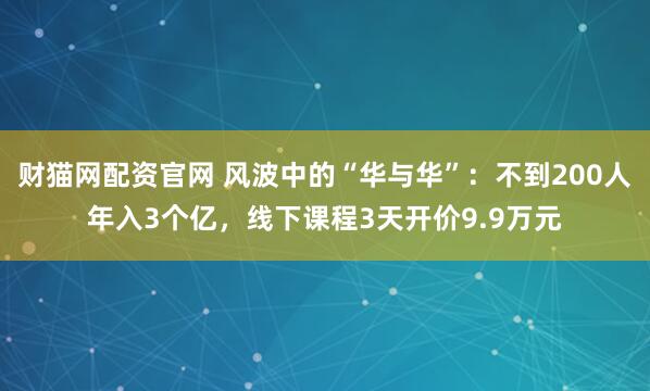 财猫网配资官网 风波中的“华与华”：不到200人年入3个亿，线下课程3天开价9.9万元
