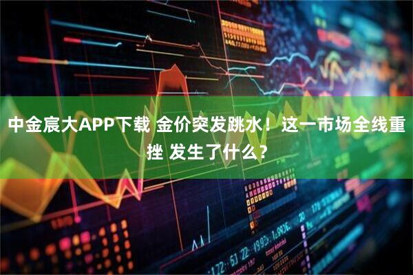 中金宸大APP下载 金价突发跳水！这一市场全线重挫 发生了什么？
