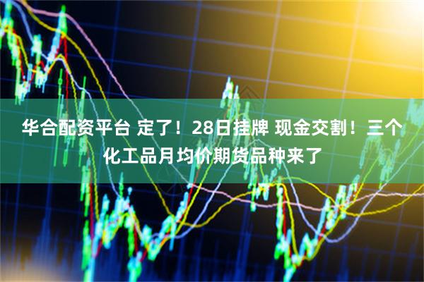 华合配资平台 定了！28日挂牌 现金交割！三个化工品月均价期货品种来了