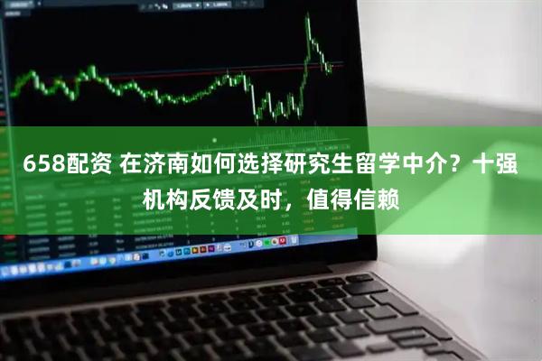 658配资 在济南如何选择研究生留学中介？十强机构反馈及时，值得信赖