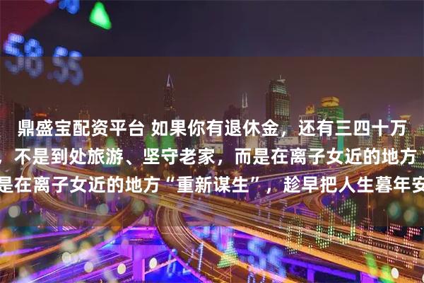 鼎盛宝配资平台 如果你有退休金，还有三四十万存款，那第一要做的事，不是到处旅游、坚守老家，而是在离子女近的地方“重新谋生”，趁早把人生暮年安顿好