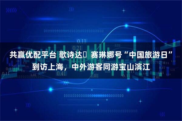 共赢优配平台 歌诗达・赛琳娜号“中国旅游日”到访上海，中外游客同游宝山滨江